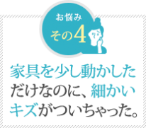 家具を少し動かした だけなのに、細かい キズがついちゃった。