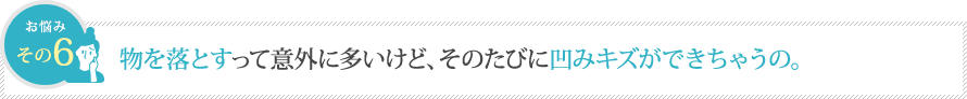 物を落とすって意外に多いけど、そのたびに凹みキズができちゃうの。